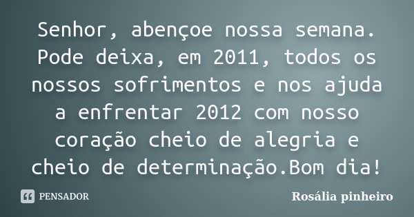 Senhor, abençoe nossa semana. Pode deixa, em 2011, todos os nossos sofrimentos e nos ajuda a enfrentar 2012 com nosso coração cheio de alegria e cheio de determ... Frase de Rosália Pinheiro.