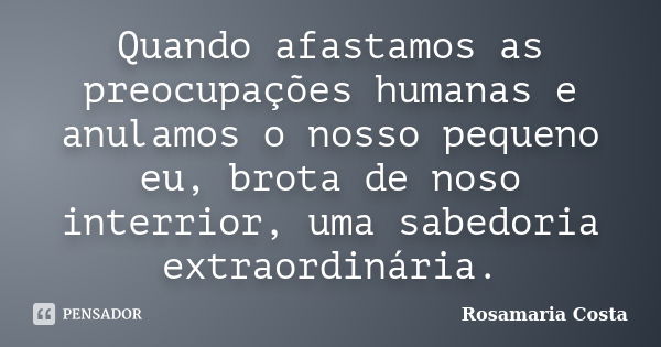 Quando afastamos as preocupações humanas e anulamos o nosso pequeno eu, brota de noso interrior, uma sabedoria extraordinária.... Frase de Rosamaria Costa.