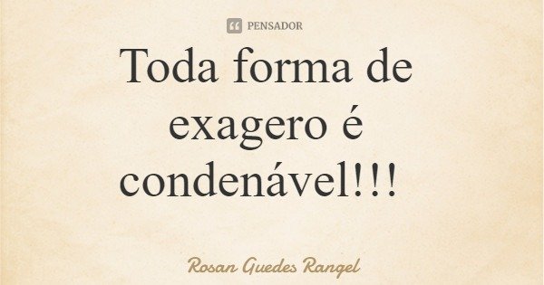 Toda forma de exagero é condenável!!!... Frase de Rosan Guedes Rangel.