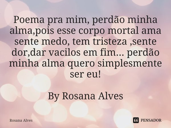 ⁠Poema pra mim, perdão minha alma,pois esse corpo mortal ama sente medo, tem tristeza ,sente dor,dar vacilos em fim... perdão minha alma quero simplesmente ser ... Frase de Rosana Alves.