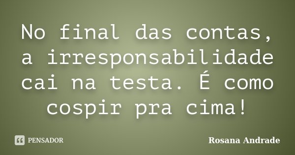 No final das contas, a irresponsabilidade cai na testa. É como cospir pra cima!... Frase de Rosana Andrade.