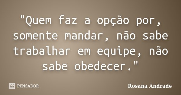 "Quem faz a opção por, somente mandar, não sabe trabalhar em equipe, não sabe obedecer."... Frase de Rosana Andrade.