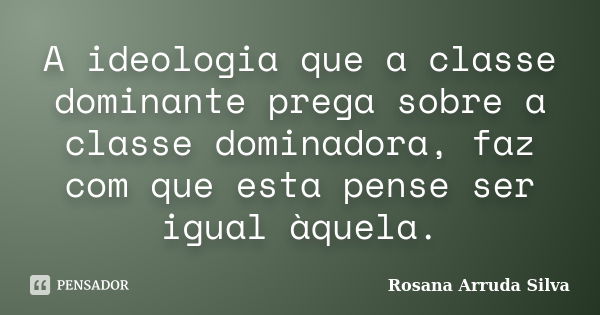 A ideologia que a classe dominante prega sobre a classe dominadora, faz com que esta pense ser igual àquela.... Frase de Rosana Arruda Silva.