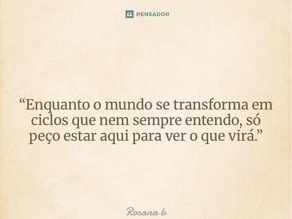 “Enquanto o mundo se transforma em ciclos que nem sempre entendo, só peço estar aqui para ver o que virá.”... Frase de Rosana Beatriz.