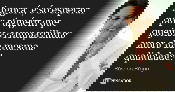 Agora, é só esperar por alguém que queira compartilhar amor da mesma qualidade!... Frase de Rosana Braga.