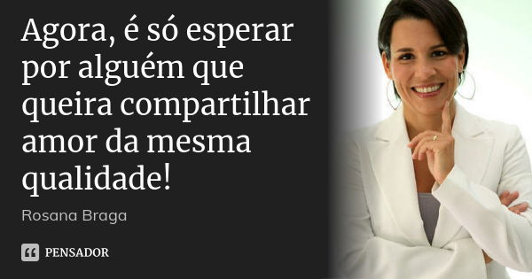 Agora, é só esperar por alguém que queira compartilhar amor da mesma qualidade!... Frase de Rosana Braga.