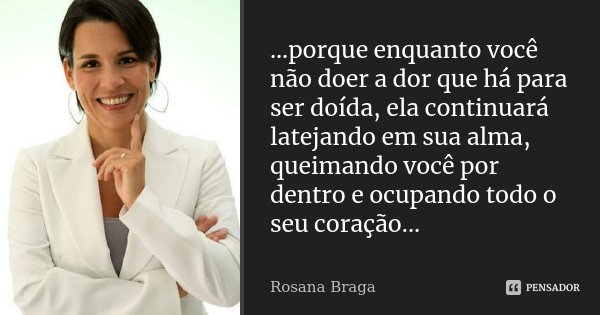 ...porque enquanto você não doer a dor que há para ser doída, ela continuará latejando em sua alma, queimando você por dentro e ocupando todo o seu coração...... Frase de Rosana Braga.