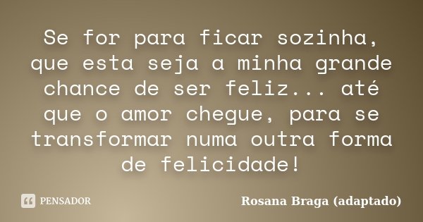 Se for para ficar sozinha, que esta seja a minha grande chance de ser feliz... até que o amor chegue, para se transformar numa outra forma de felicidade!... Frase de Rosana Braga (adaptado).
