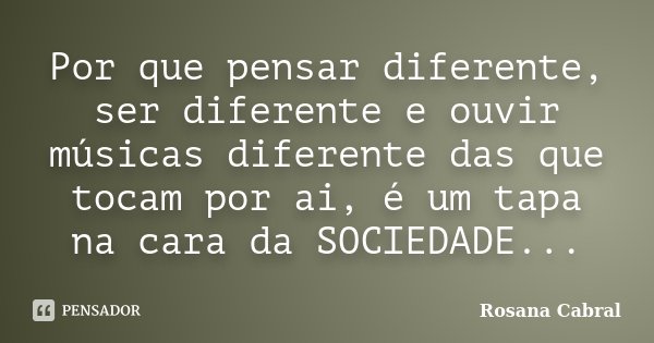 Por que pensar diferente, ser diferente e ouvir músicas diferente das que tocam por ai, é um tapa na cara da SOCIEDADE...... Frase de Rosana Cabral.