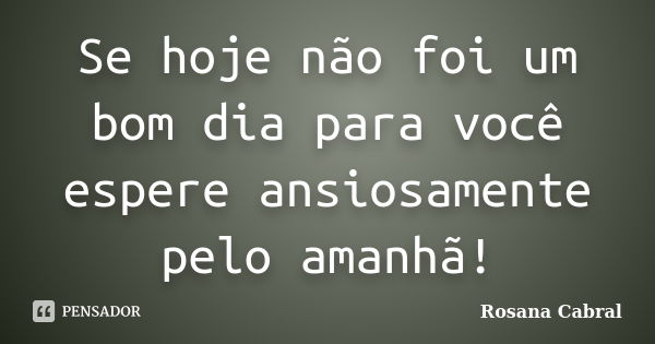 Se hoje não foi um bom dia para você espere ansiosamente pelo amanhã!... Frase de Rosana Cabral.