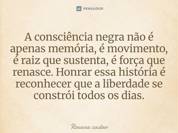 A consciência negra não é apenas memória, é movimento, é raiz que sustenta, é força que renasce. Honrar essa história é reconhecer que a liberdade se constrói t... Frase de Rosana Castro.