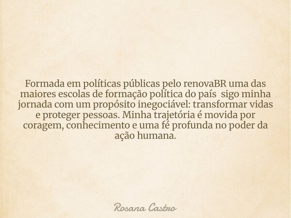 Formada em políticas públicas pelo renovaBR uma das maiores escolas de formação política do país sigo minha jornada com um propósito inegociável: transformar vi... Frase de Rosana Castro.