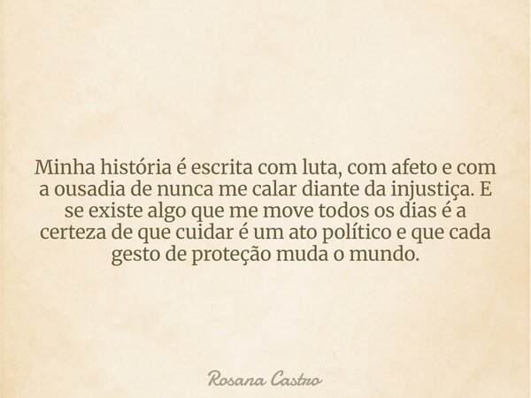 Minha história é escrita com luta, com afeto e com a ousadia de nunca me calar diante da injustiça. E se existe algo que me move todos os dias é a certeza de qu... Frase de Rosana Castro.