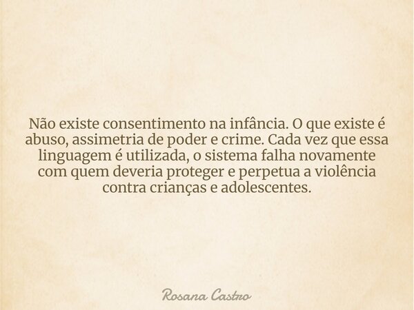 Não existe consentimento na infância. O que existe é abuso, assimetria de poder e crime. Cada vez que essa linguagem é utilizada, o sistema falha novamente com ... Frase de Rosana Castro.