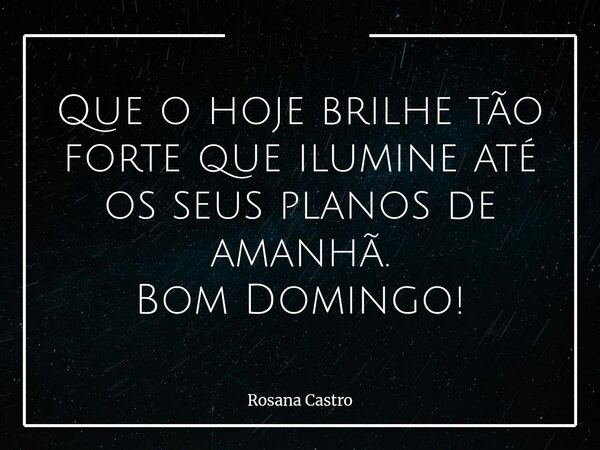 Que o hoje brilhe tão forte que ilumine até os seus planos de amanhã. Bom Domingo!... Frase de Rosana Castro.