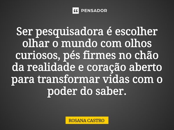 ⁠Ser pesquisadora é escolher olhar o mundo com olhos curiosos, pés firmes no chão da realidade e coração aberto para transformar vidas com o poder do saber.... Frase de Rosana castro.
