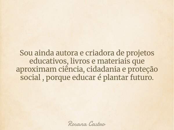 Sou ainda autora e criadora de projetos educativos, livros e materiais que aproximam ciência, cidadania e proteção social , porque educar é plantar futuro.... Frase de Rosana Castro.
