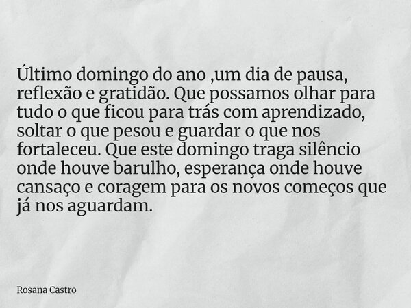 Último domingo do ano ,um dia de pausa, reflexão e gratidão. Que possamos olhar para tudo o que ficou para trás com aprendizado, soltar o que pesou e guardar o ... Frase de Rosana Castro.