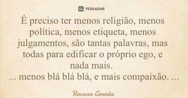 É preciso ter menos religião, menos política, menos etiqueta, menos julgamentos, são tantas palavras, mas todas para edificar o próprio ego, e nada mais. ... me... Frase de Rosana Corrêa.