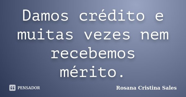 Damos crédito e muitas vezes nem recebemos mérito.... Frase de Rosana Cristina Sales.