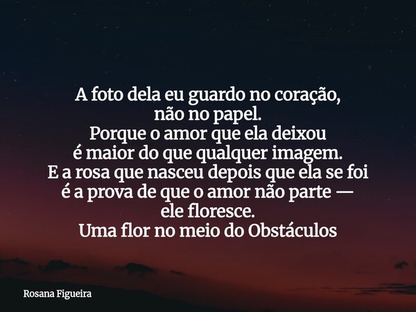 ⁠ A foto dela eu guardo no coração, não no papel. Porque o amor que ela deixou é maior do que qualquer imagem. E a rosa que nasceu depois que ela se foi é a pro... Frase de Rosana Figueira.