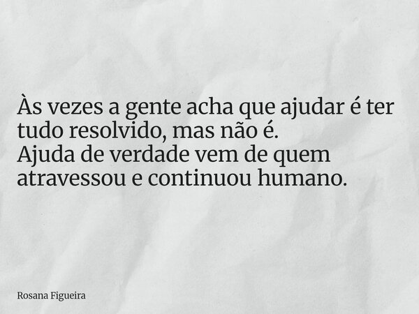 Às vezes a gente acha que ajudar é ter tudo resolvido, mas não é. Ajuda de verdade vem de quem atravessou e continuou humano.... Frase de Rosana Figueira.
