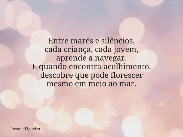 Entre marés e silêncios, cada criança, cada jovem, aprende a navegar. E quando encontra acolhimento, descobre que pode florescer mesmo em meio ao mar.... Frase de Rosana Figueira.