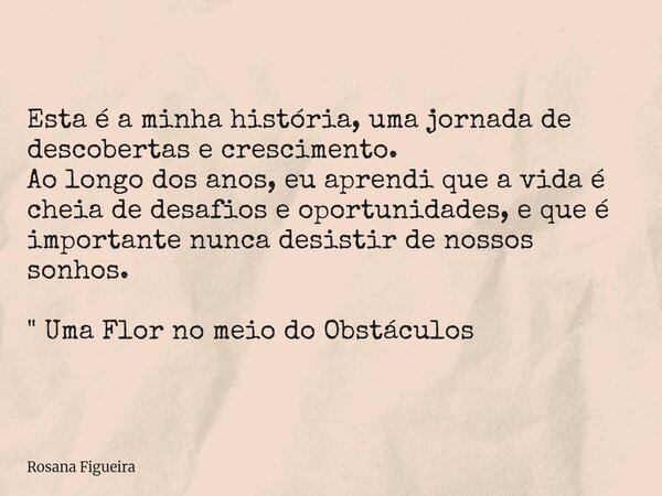 Esta é a minha história, uma jornada de descobertas e crescimento. Ao longo dos anos, eu aprendi que a vida é cheia de desafios e oportunidades, e que é importa... Frase de Rosana Figueira.