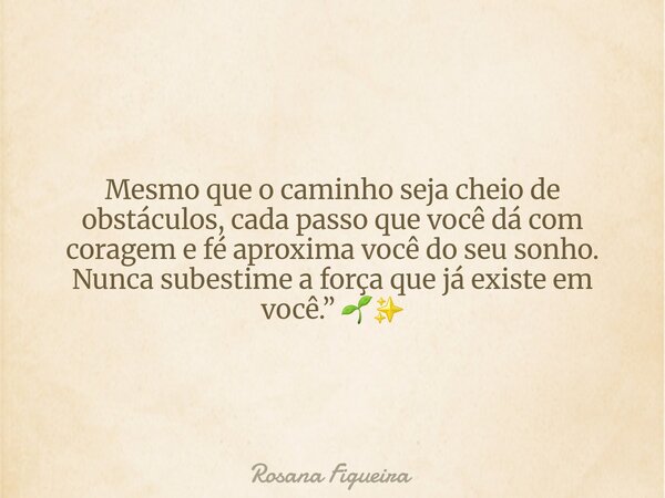 Mesmo que o caminho seja cheio de obstáculos, cada passo que você dá com coragem e fé aproxima você do seu sonho. Nunca subestime a força que já existe em você.... Frase de Rosana Figueira.