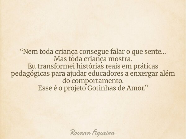 “Nem toda criança consegue falar o que sente… Mas toda criança mostra. Eu transformei histórias reais em práticas pedagógicas para ajudar educadores a enxergar ... Frase de Rosana Figueira.