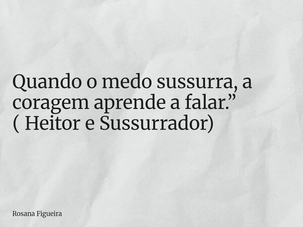 Quando o medo sussurra, a coragem aprende a falar.” ( Heitor e Sussurrador)... Frase de Rosana Figueira.