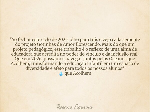 ​"Ao fechar este ciclo de 2025, olho para trás e vejo cada semente do projeto Gotinhas de Amor florescendo. Mais do que um projeto pedagógico, este trabalh... Frase de Rosana Figueira.