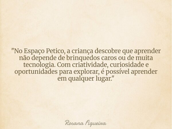 "No Espaço Petico, a criança descobre que aprender não depende de brinquedos caros ou de muita tecnologia. Com criatividade, curiosidade e oportunidades pa... Frase de Rosana Figueira.