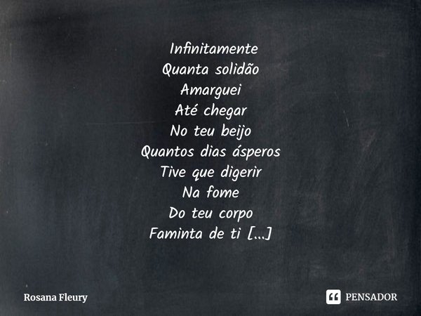 ⁠ Infinitamente
Quanta solidão
Amarguei
Até chegar
No teu beijo
Quantos dias ásperos
Tive que digerir
Na fome
Do teu corpo
Faminta de ti
Entre brumas
Da imagina... Frase de Rosana Fleury.