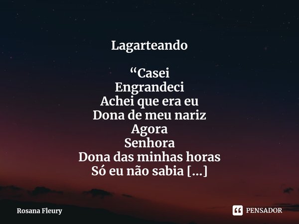 ⁠Lagarteando
“Casei
Engrandeci
Achei que era eu
Dona de meu nariz
Agora
Senhora
Dona das minhas horas
Só eu não sabia
Que neste ensejo
Era outro fruto”
Aprontei... Frase de Rosana Fleury.