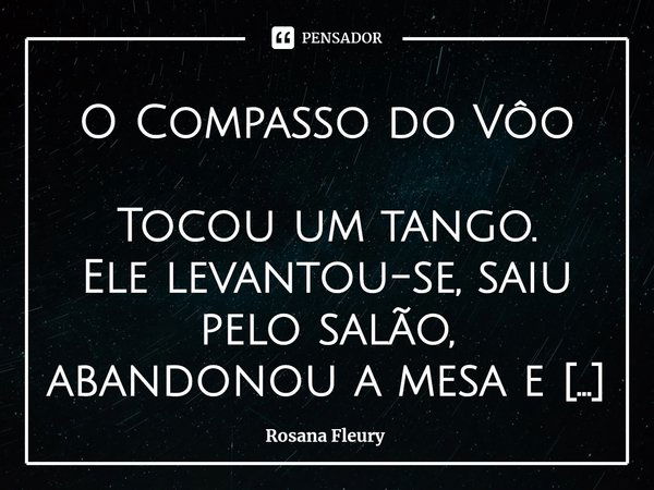 ⁠O Compasso do Vôo
Tocou um tango.
Ele levantou-se, saiu pelo salão, abandonou a mesa e a comunhão de todos que o cercavam e na multidão ele a viu; era ela todo... Frase de Rosana Fleury.