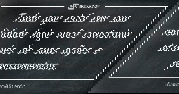 Tudo que está em sua realidade hoje você construiu através de suas ações e pensamentos.... Frase de Rosana Macedo.
