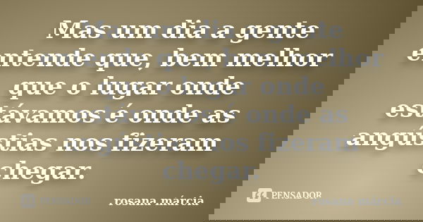 Mas um dia a gente entende que, bem melhor que o lugar onde estávamos é onde as angústias nos fizeram chegar.... Frase de Rosana Márcia.