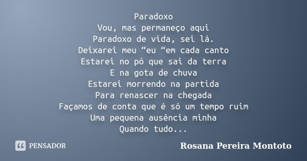 Paradoxo Vou, mas permaneço aqui Paradoxo de vida, sei lá. Deixarei meu “eu “em cada canto Estarei no pó que sai da terra E na gota de chuva Estarei morrendo na... Frase de Rosana Pereira Montoto.