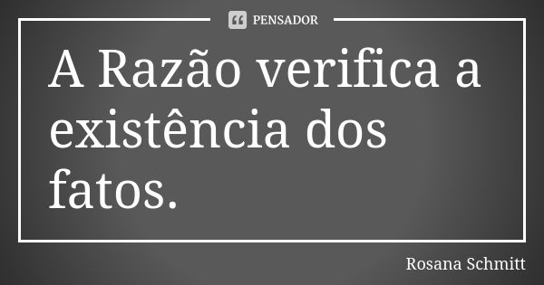 A Razão verifica a existência dos fatos.... Frase de Rosana Schmitt.