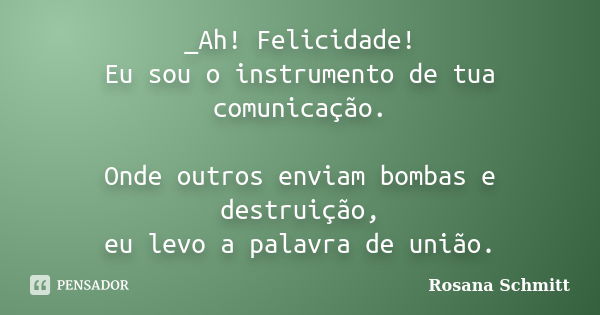 _Ah! Felicidade! Eu sou o instrumento de tua comunicação. Onde outros enviam bombas e destruição, eu levo a palavra de união.... Frase de Rosana Schmitt.