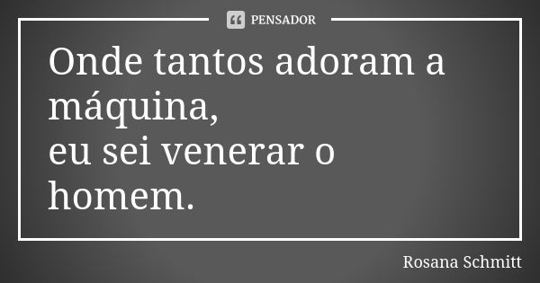 Onde tantos adoram a máquina, eu sei venerar o homem.... Frase de Rosana Schmitt.