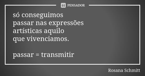 só conseguimos passar nas expressões artísticas aquilo que vivenciamos. passar = transmitir... Frase de Rosana Schmitt.