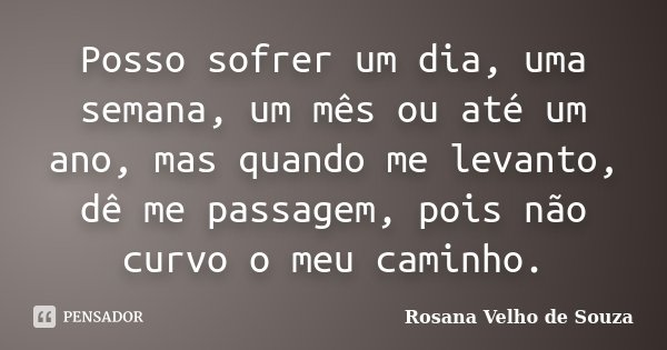 Posso sofrer um dia, uma semana, um mês ou até um ano, mas quando me levanto, dê me passagem, pois não curvo o meu caminho.... Frase de Rosana Velho de Souza.