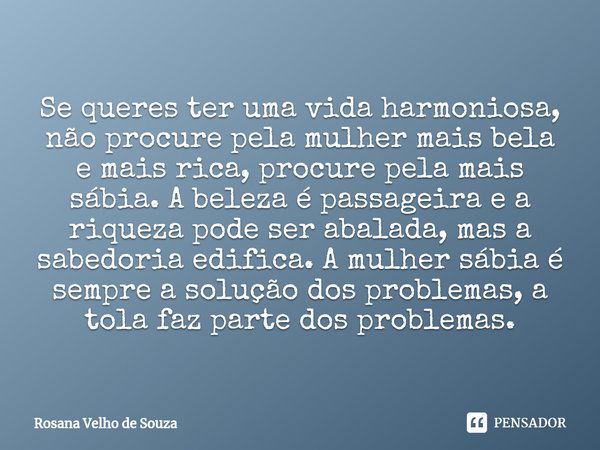 ⁠Se queres ter uma vida harmoniosa, não procure pela mulher mais bela e mais rica, procure pela mais sábia. A beleza é passageira e a riqueza pode ser abalada, ... Frase de Rosana Velho de Souza.