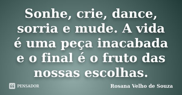 Sonhe, crie, dance, sorria e mude. A vida é uma peça inacabada e o final é o fruto das nossas escolhas.... Frase de Rosana Velho de Souza.