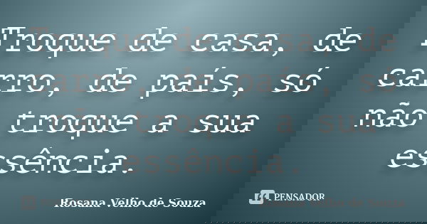 Troque de casa, de carro, de país, só não troque a sua essência.... Frase de Rosana Velho de Souza.