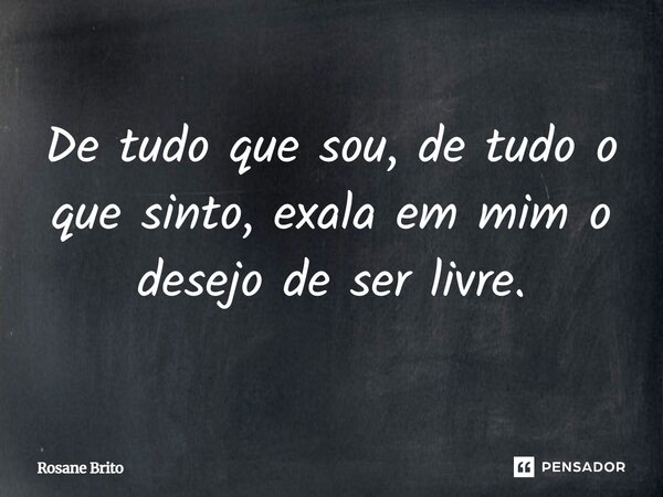 De tudo que sou, de tudo o que sinto, exala em mim o desejo de ser livre.... Frase de Rosane Brito.