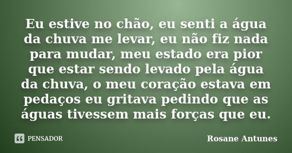 Eu estive no chão, eu senti a água da chuva me levar, eu não fiz nada para mudar, meu estado era pior que estar sendo levado pela água da chuva, o meu coração e... Frase de Rosane Antunes.