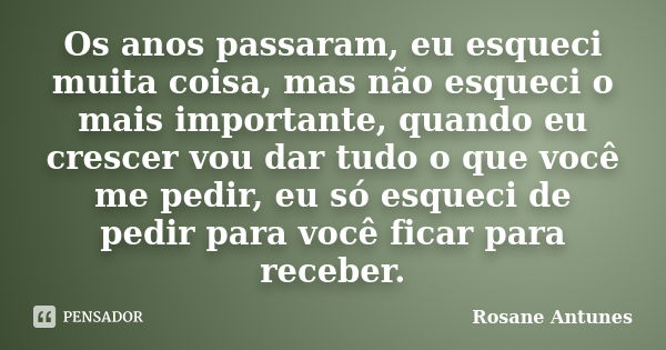 Os anos passaram, eu esqueci muita coisa, mas não esqueci o mais importante, quando eu crescer vou dar tudo o que você me pedir, eu só esqueci de pedir para voc... Frase de Rosane Antunes.